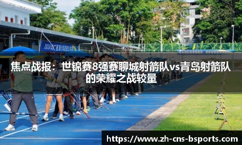 焦点战报:世锦赛8强赛聊城射箭队vs青岛射箭队的荣耀之战较量